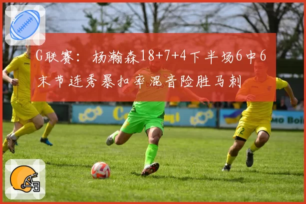 G联赛：杨瀚森18+7+4下半场6中6 末节连秀暴扣率混音险胜马刺