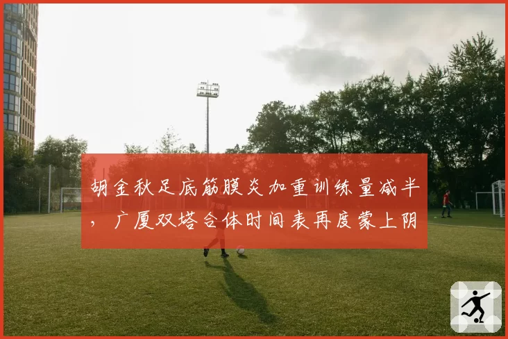 胡金秋足底筋膜炎加重训练量减半，广厦双塔合体时间表再度蒙上阴影？