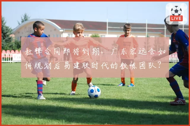 杜锋合同即将到期，广东宏远会如何规划后易建联时代的教练团队？