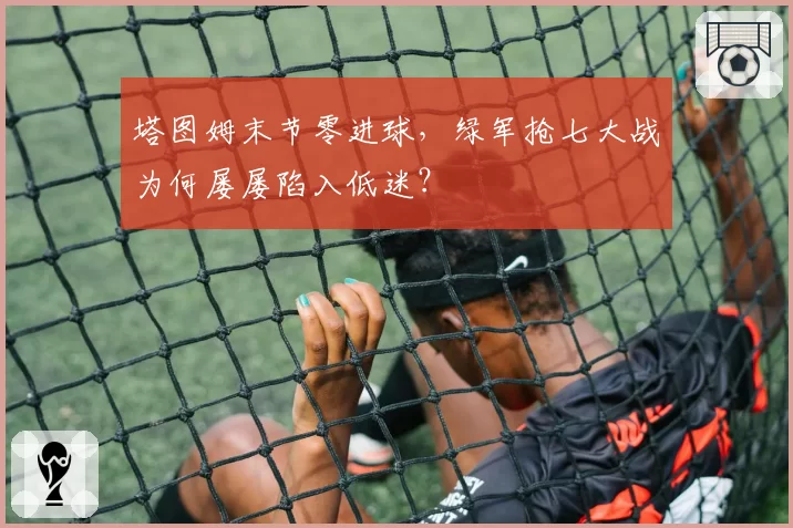 塔图姆末节零进球,绿军抢七大战为何屡屡陷入低迷?