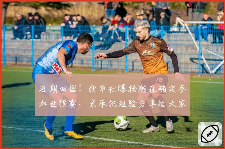 近期回国！新华社曝杨瀚森确定参加世预赛，亲承把经验分享给大家