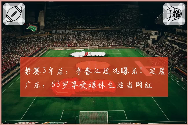 禁赛3年后，李春江近况曝光！定居广东，63岁享受退休生活当网红