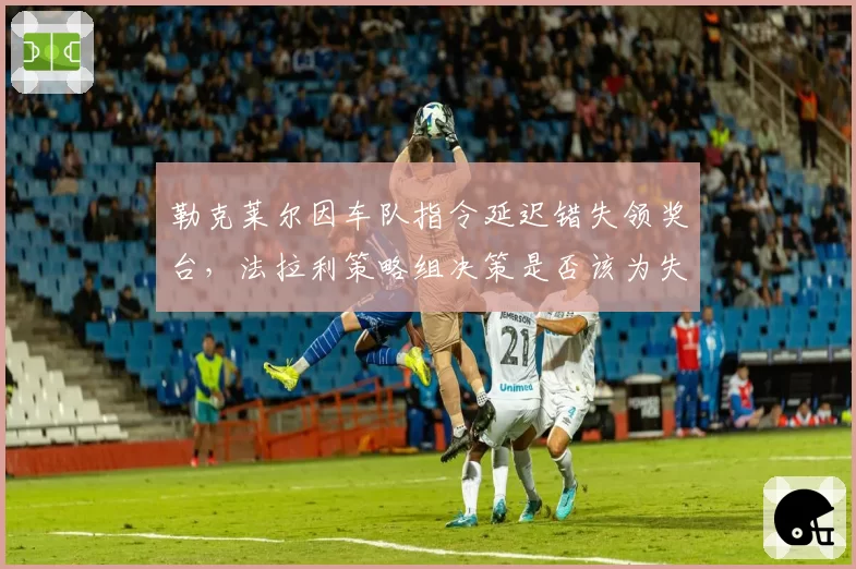 勒克莱尔因车队指令延迟错失领奖台,法拉利策略组决策是否该为失利负责?