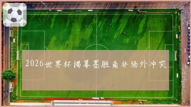 2026世界杯揭幕墨胜南非场外冲突