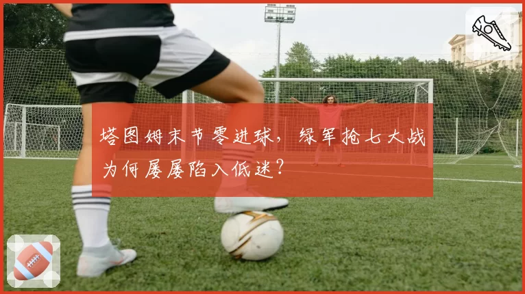 塔图姆末节零进球，绿军抢七大战为何屡屡陷入低迷？