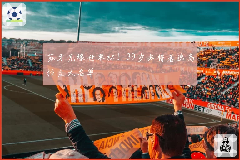 苏牙无缘世界杯!39岁老将落选乌拉圭大名单