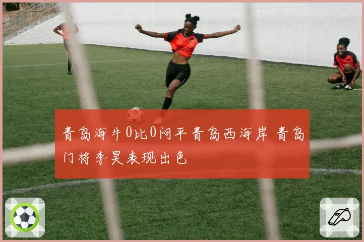 青岛海牛0比0闷平青岛西海岸 青岛门将李昊表现出色