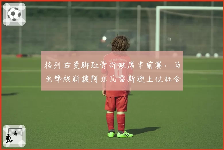 格列兹曼脚趾骨折缺席季前赛,马竞锋线新援阿尔瓦雷斯迎上位机会