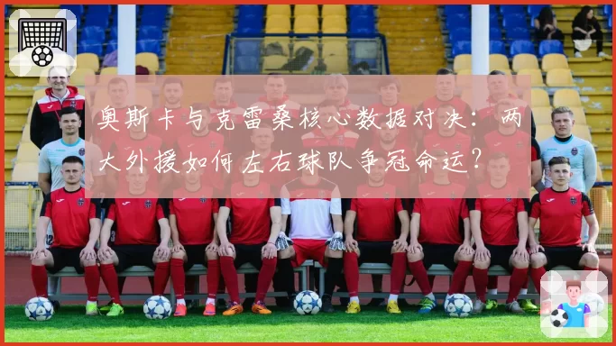 奥斯卡与克雷桑核心数据对决：两大外援如何左右球队争冠命运？