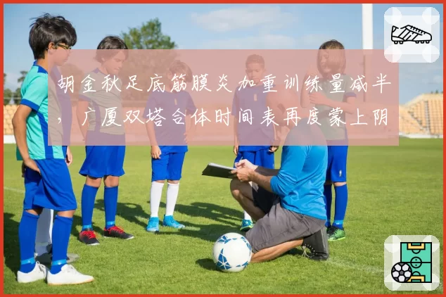 胡金秋足底筋膜炎加重训练量减半，广厦双塔合体时间表再度蒙上阴影？