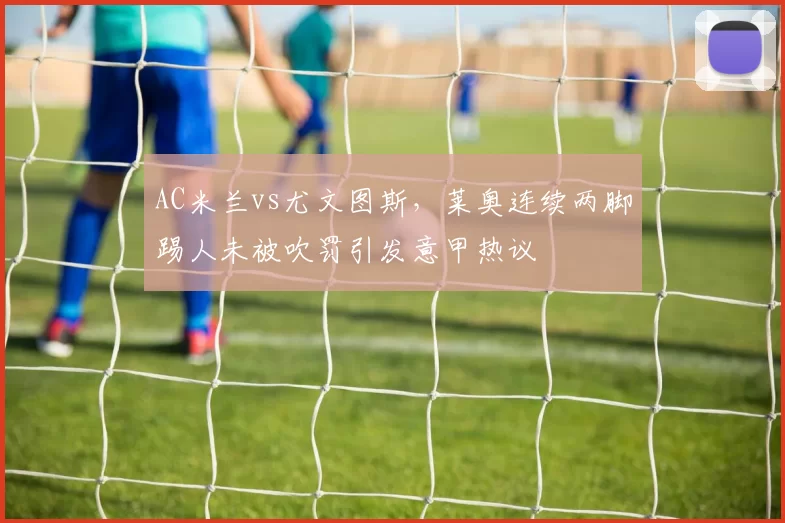 AC米兰vs尤文图斯,莱奥连续两脚踢人未被吹罚引发意甲热议