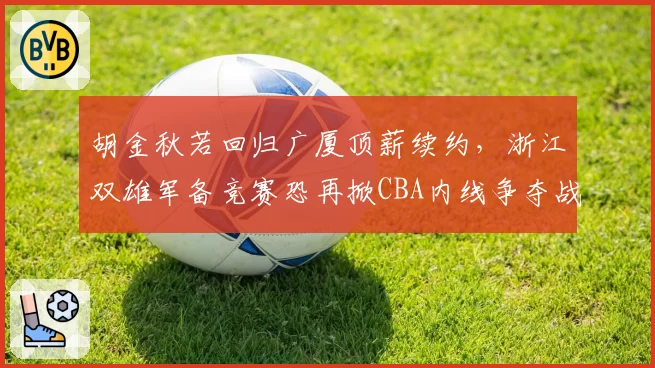 胡金秋若回归广厦顶薪续约，浙江双雄军备竞赛恐再掀CBA内线争夺战