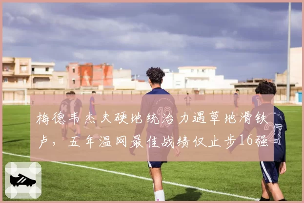 梅德韦杰夫硬地统治力遇草地滑铁卢，五年温网最佳战绩仅止步16强