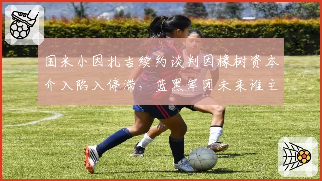 国米小因扎吉续约谈判因橡树资本介入陷入停滞,蓝黑军团未来谁主沉浮?