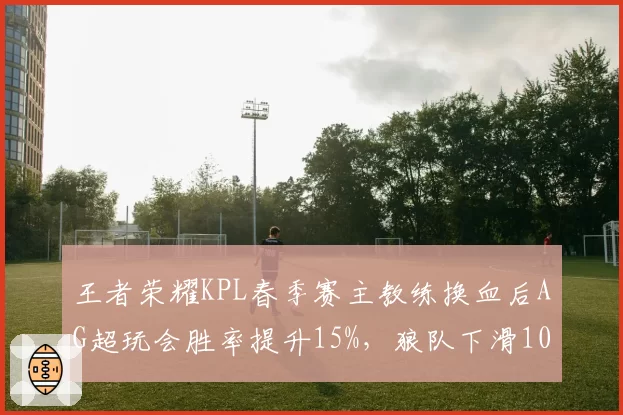 王者荣耀KPL春季赛主教练换血后AG超玩会胜率提升15%,狼队下滑10%
