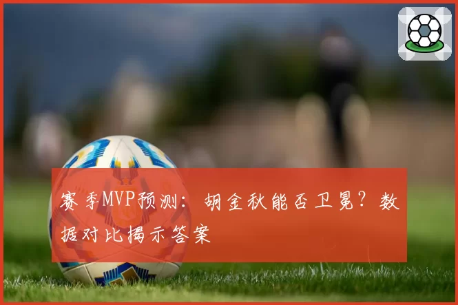 赛季MVP预测:胡金秋能否卫冕?数据对比揭示答案