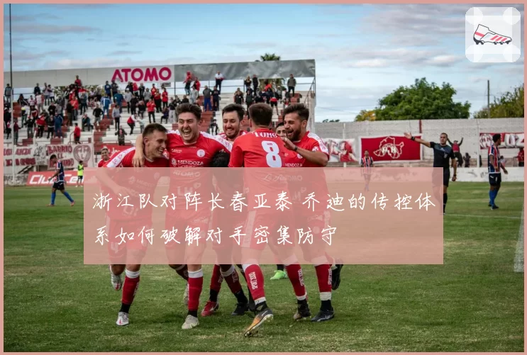 浙江队对阵长春亚泰 乔迪的传控体系如何破解对手密集防守
