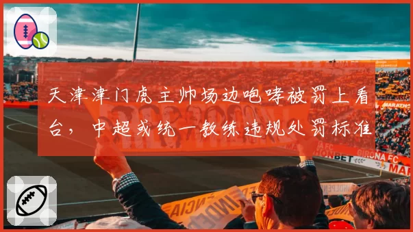 天津津门虎主帅场边咆哮被罚上看台,中超或统一教练违规处罚标准