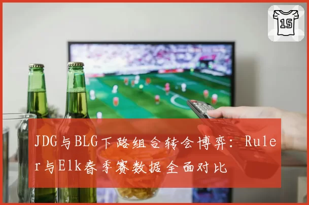 JDG与BLG下路组合转会博弈:Ruler与Elk春季赛数据全面对比