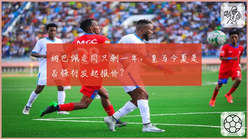 姆巴佩合同只剩一年,皇马今夏是否强行发起报价?