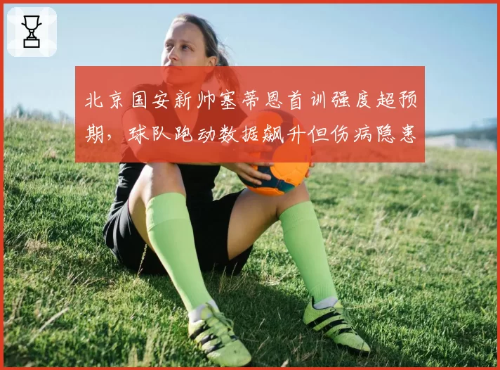 北京国安新帅塞蒂恩首训强度超预期,球队跑动数据飙升但伤病隐患初现