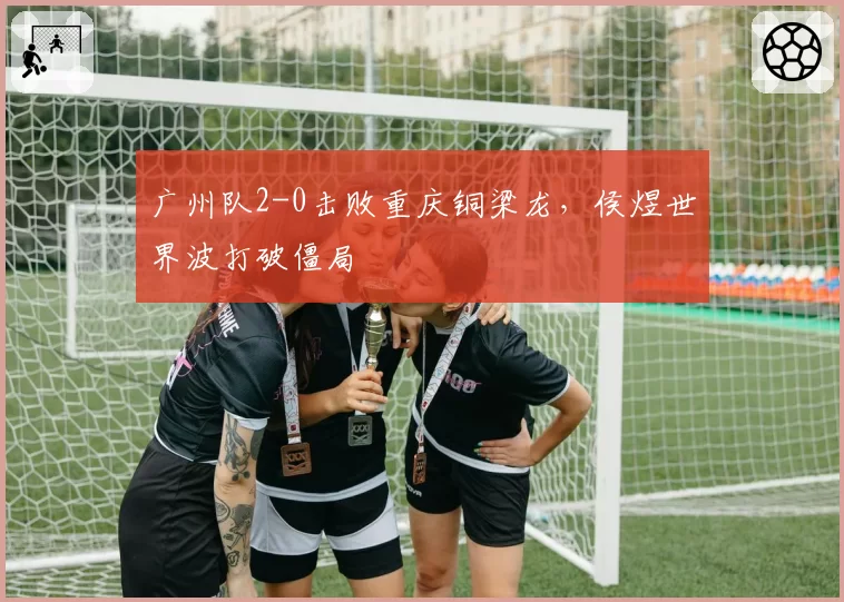 广州队2-0击败重庆铜梁龙，侯煜世界波打破僵局