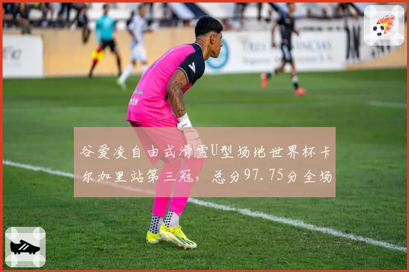 谷爱凌自由式滑雪U型场地世界杯卡尔加里站第三冠,总分97.75分全场最高