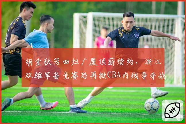 胡金秋若回归广厦顶薪续约，浙江双雄军备竞赛恐再掀CBA内线争夺战