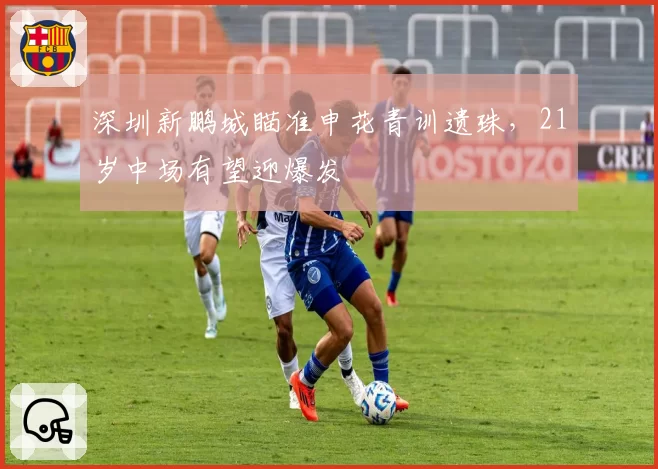 深圳新鹏城瞄准申花青训遗珠，21岁中场有望迎爆发