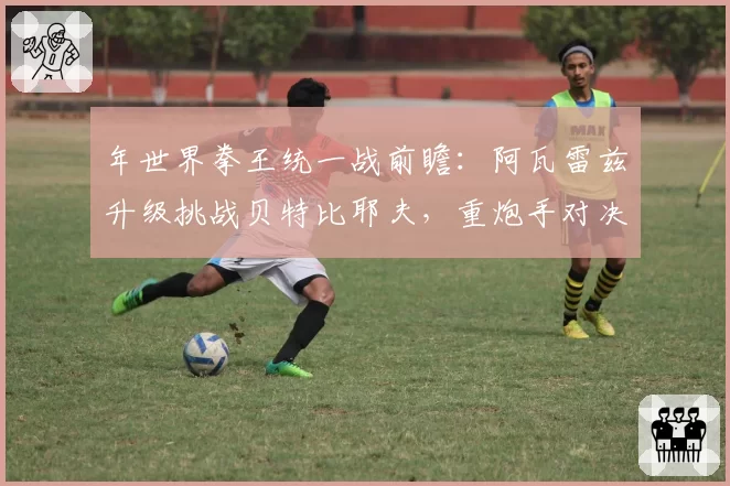 年世界拳王统一战前瞻：阿瓦雷兹升级挑战贝特比耶夫，重炮手对决悬念丛生