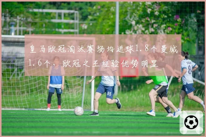 皇马欧冠淘汰赛场均进球1.8个曼城1.6个,欧冠之王经验优势明显