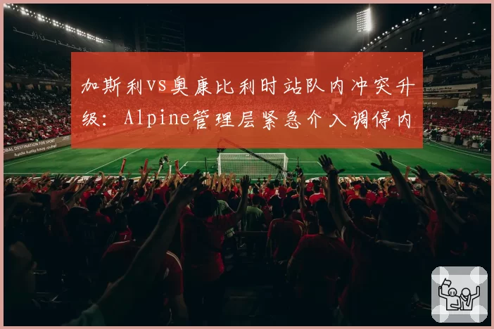 加斯利vs奥康比利时站队内冲突升级:Alpine管理层紧急介入调停内斗危机
