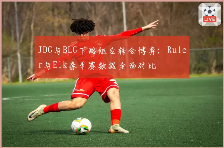 JDG与BLG下路组合转会博弈:Ruler与Elk春季赛数据全面对比