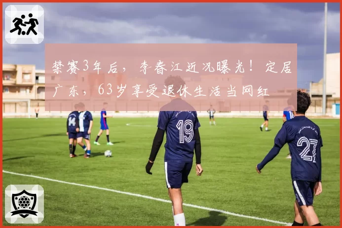禁赛3年后，李春江近况曝光！定居广东，63岁享受退休生活当网红