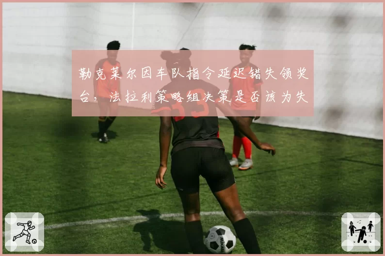 勒克莱尔因车队指令延迟错失领奖台,法拉利策略组决策是否该为失利负责?