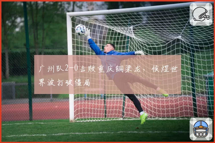 广州队2-0击败重庆铜梁龙，侯煜世界波打破僵局