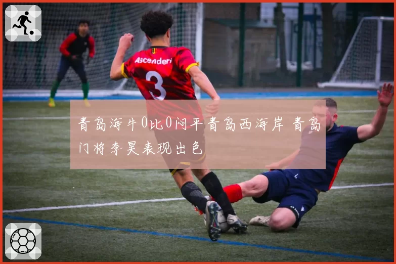 青岛海牛0比0闷平青岛西海岸 青岛门将李昊表现出色