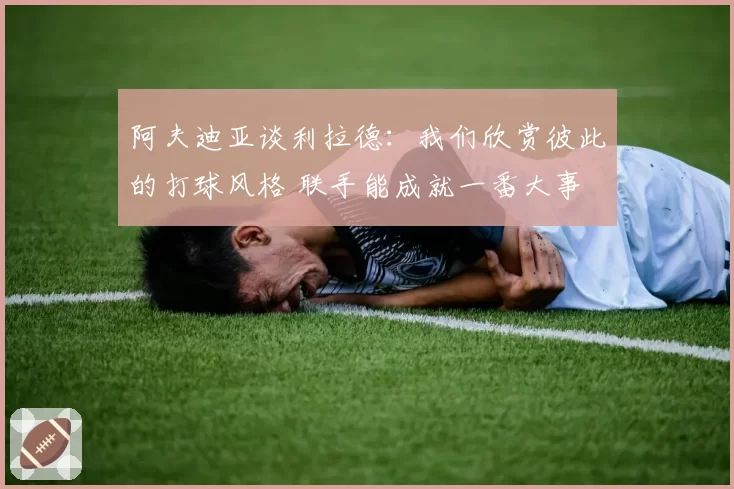 阿夫迪亚谈利拉德：我们欣赏彼此的打球风格 联手能成就一番大事