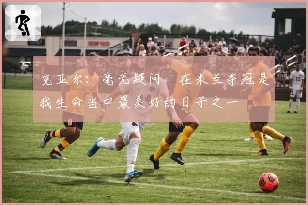 克亚尔：毫无疑问，在米兰夺冠是我生命当中最美好的日子之一