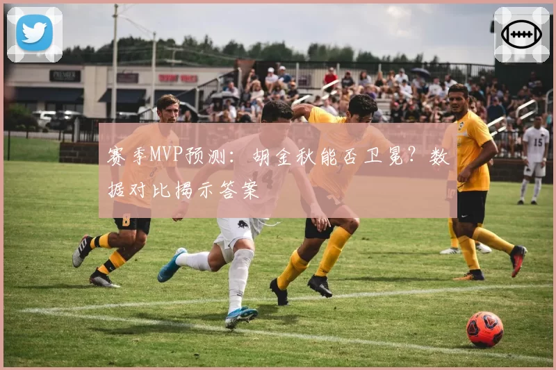 赛季MVP预测:胡金秋能否卫冕?数据对比揭示答案