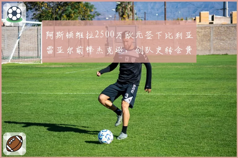 阿斯顿维拉2500万欧元签下比利亚雷亚尔前锋杰克逊,创队史转会费纪录