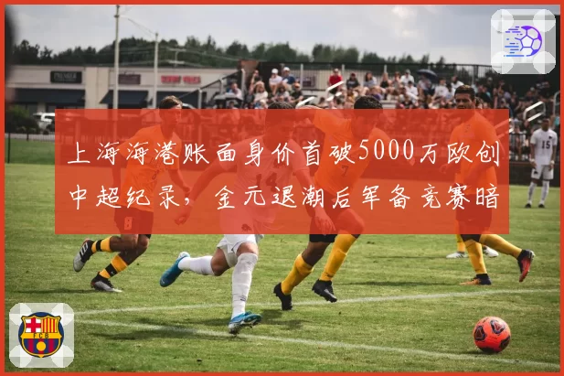 上海海港账面身价首破5000万欧创中超纪录,金元退潮后军备竞赛暗流再度涌动?