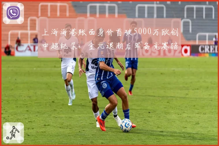 上海海港账面身价首破5000万欧创中超纪录,金元退潮后军备竞赛暗流再度涌动?