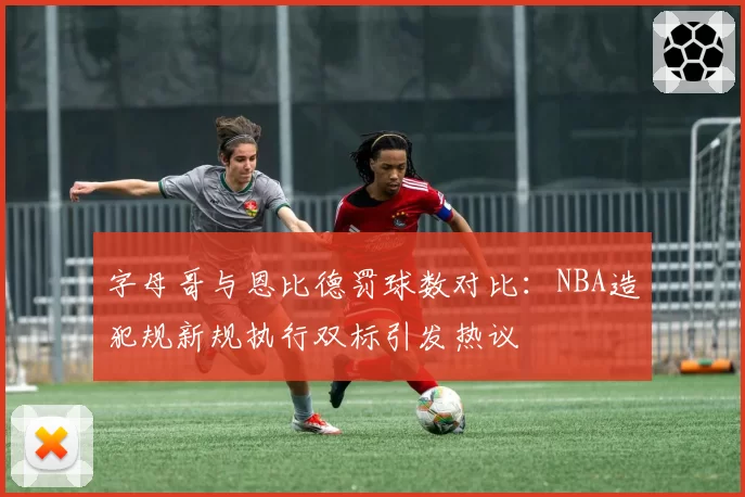 字母哥与恩比德罚球数对比:NBA造犯规新规执行双标引发热议