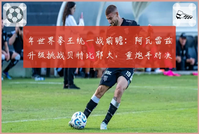 年世界拳王统一战前瞻：阿瓦雷兹升级挑战贝特比耶夫，重炮手对决悬念丛生