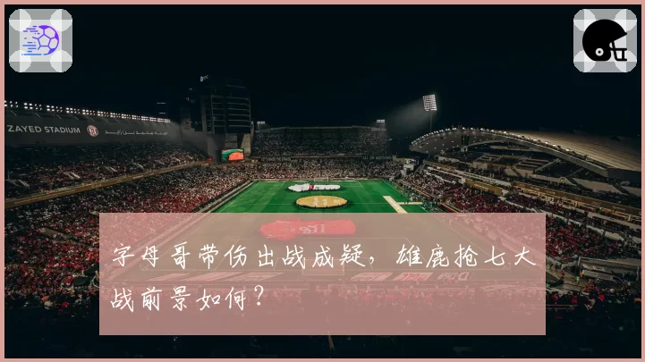 字母哥带伤出战成疑,雄鹿抢七大战前景如何?