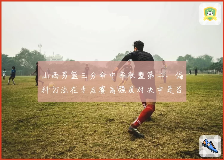 山西男篮三分命中率联盟第二，偏科打法在季后赛高强度对决中是否可持续？