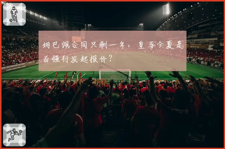 姆巴佩合同只剩一年,皇马今夏是否强行发起报价?