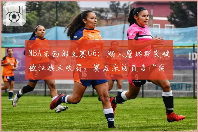 NBA东西部决赛G6:湖人詹姆斯突破被拉拽未吹罚,赛后采访直言“离谱”
