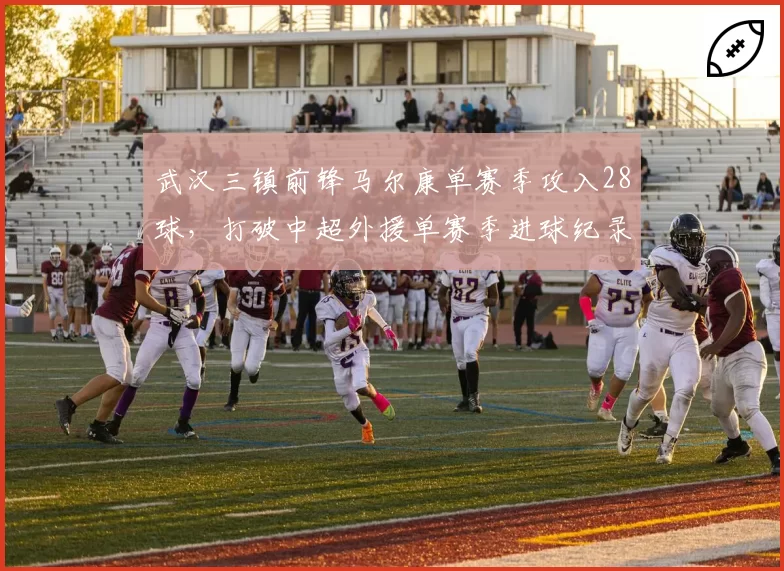 武汉三镇前锋马尔康单赛季攻入28球,打破中超外援单赛季进球纪录